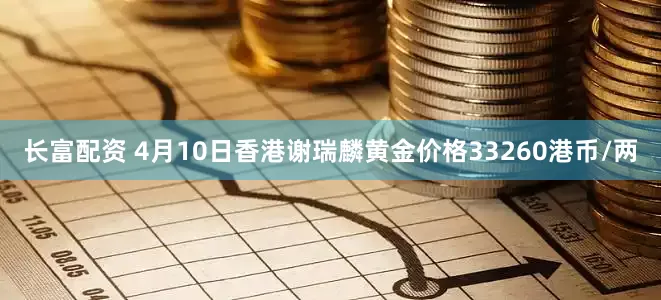 长富配资 4月10日香港谢瑞麟黄金价格33260港币/两