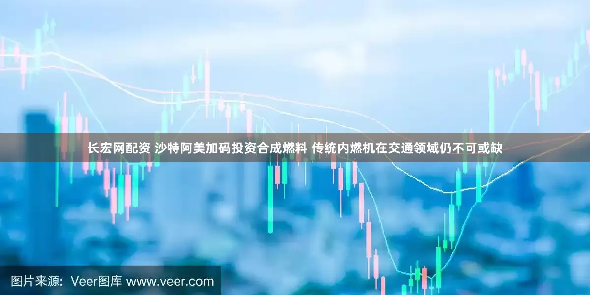 长宏网配资 沙特阿美加码投资合成燃料 传统内燃机在交通领域仍不可或缺