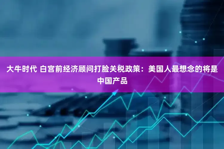 大牛时代 白宫前经济顾问打脸关税政策：美国人最想念的将是中国产品