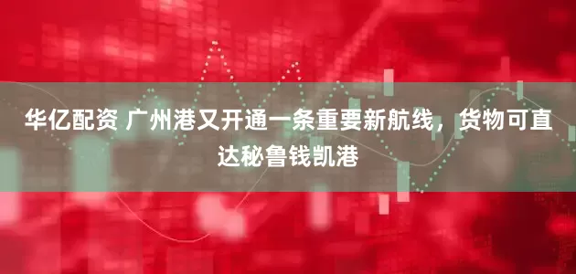 华亿配资 广州港又开通一条重要新航线，货物可直达秘鲁钱凯港