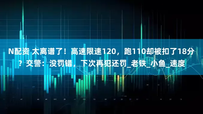 N配资 太离谱了！高速限速120，跑110却被扣了18分？交警：没罚错，下次再犯还罚_老铁_小鱼_速度