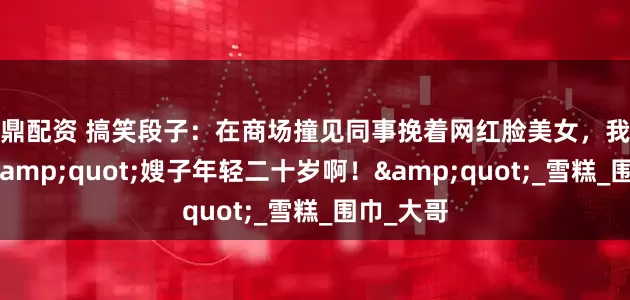 九鼎配资 搞笑段子：在商场撞见同事挽着网红脸美女，我打趣道：&quot;嫂子年轻二十岁啊！&quot;_雪糕_围巾_大哥