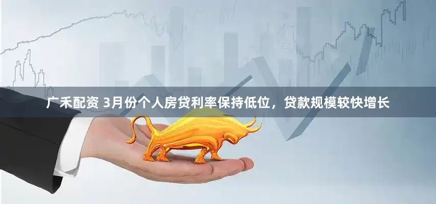 广禾配资 3月份个人房贷利率保持低位，贷款规模较快增长