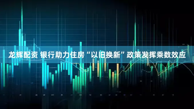 龙辉配资 银行助力住房“以旧换新”政策发挥乘数效应