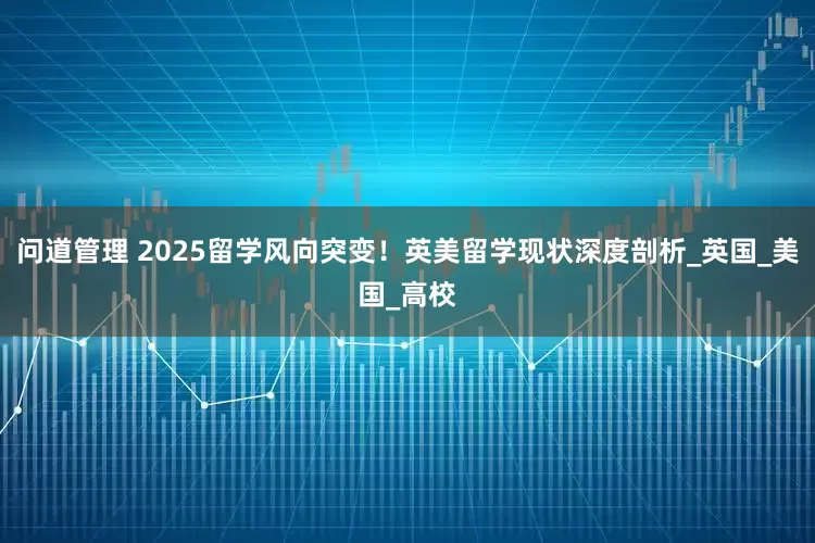 问道管理 2025留学风向突变！英美留学现状深度剖析_英国_美国_高校