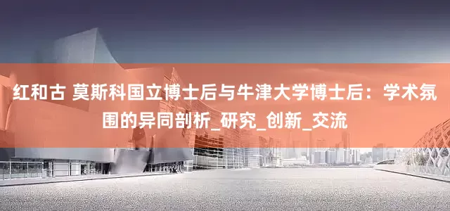 红和古 莫斯科国立博士后与牛津大学博士后：学术氛围的异同剖析_研究_创新_交流