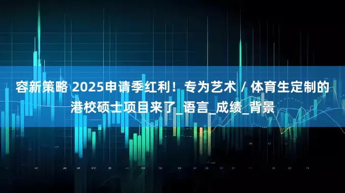 容新策略 2025申请季红利！专为艺术 / 体育生定制的港校硕士项目来了_语言_成绩_背景