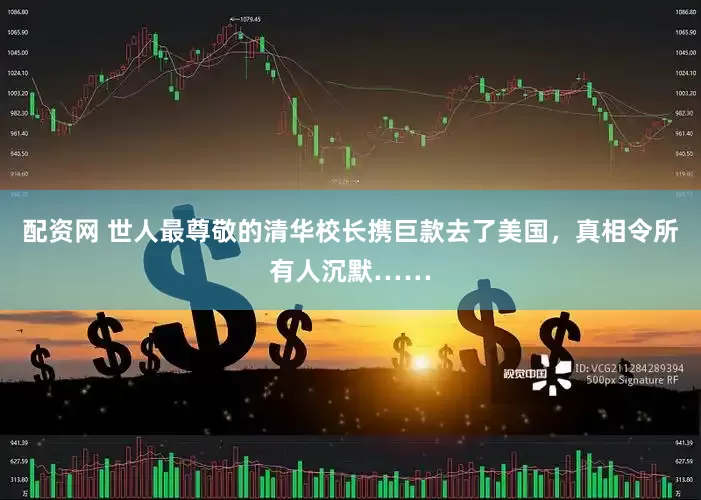 配资网 世人最尊敬的清华校长携巨款去了美国，真相令所有人沉默……