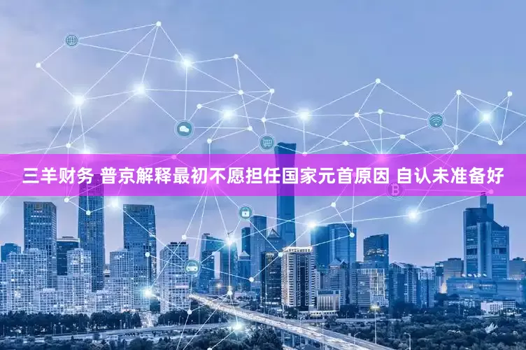 三羊财务 普京解释最初不愿担任国家元首原因 自认未准备好