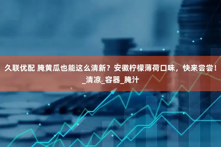 久联优配 腌黄瓜也能这么清新？安徽柠檬薄荷口味，快来尝尝！_清凉_容器_腌汁