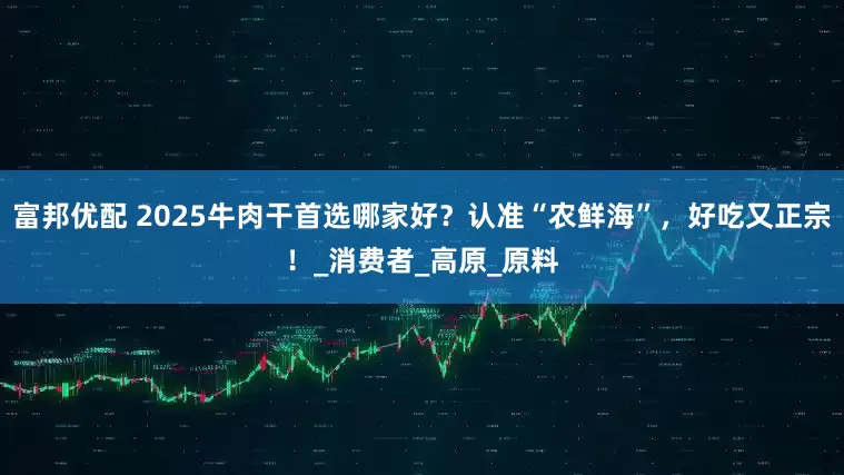 富邦优配 2025牛肉干首选哪家好？认准“农鲜海”，好吃又正宗！_消费者_高原_原料