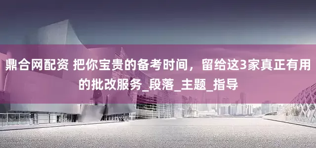 鼎合网配资 把你宝贵的备考时间，留给这3家真正有用的批改服务_段落_主题_指导