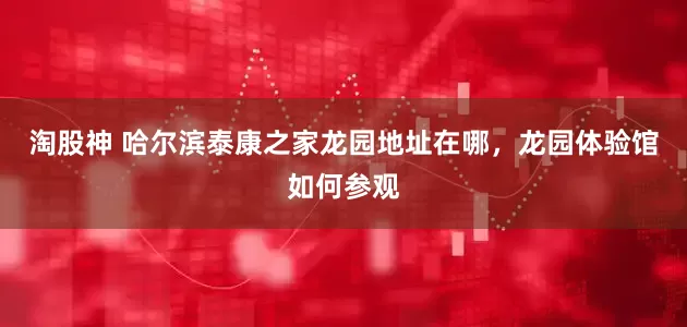 淘股神 哈尔滨泰康之家龙园地址在哪，龙园体验馆如何参观