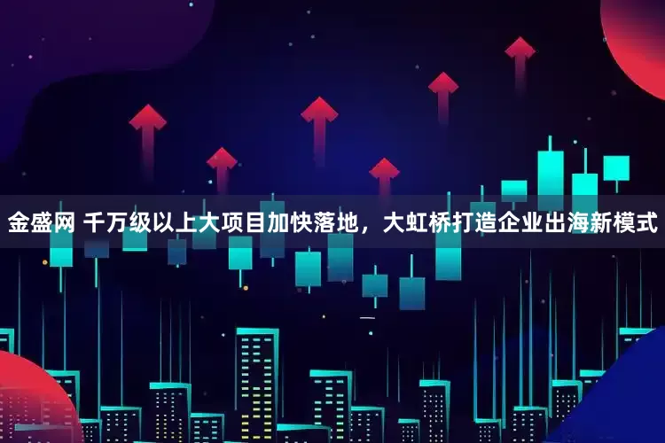 金盛网 千万级以上大项目加快落地，大虹桥打造企业出海新模式