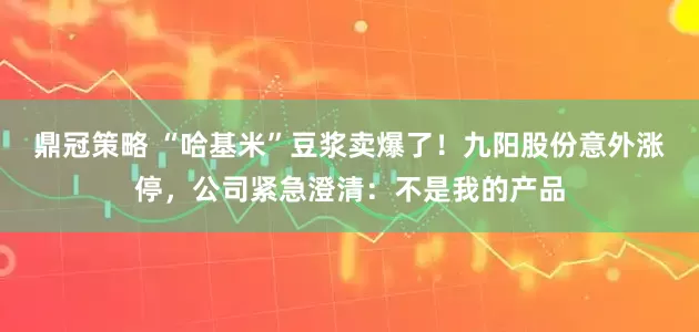 鼎冠策略 “哈基米”豆浆卖爆了！九阳股份意外涨停，公司紧急澄清：不是我的产品