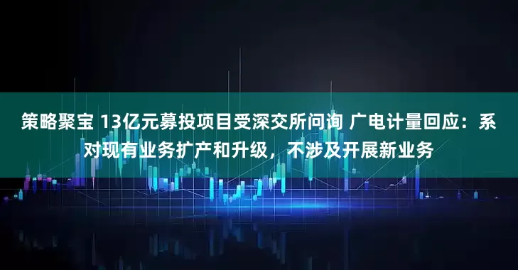 策略聚宝 13亿元募投项目受深交所问询 广电计量回应：系对现有业务扩产和升级，不涉及开展新业务