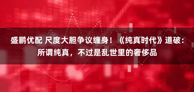 盛鹏优配 尺度大胆争议缠身！《纯真时代》道破：所谓纯真，不过是乱世里的奢侈品